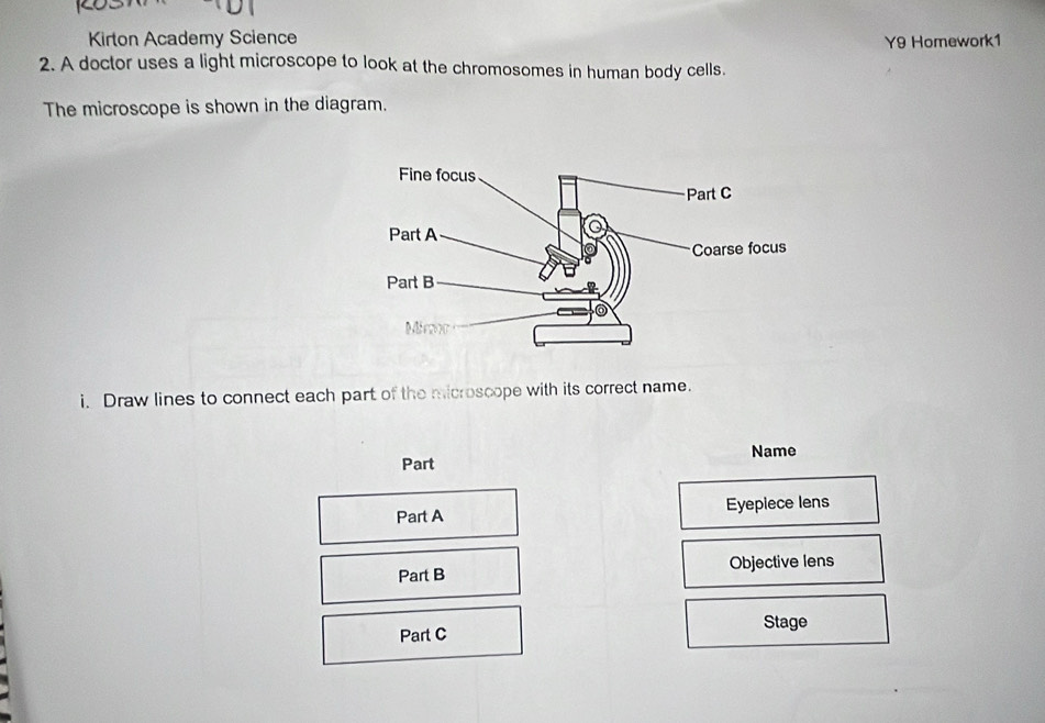 Kirton Academy Science 
Y9 Homework1 
2. A doctor uses a light microscope to look at the chromosomes in human body cells. 
The microscope is shown in the diagram. 
i. Draw lines to connect each part of the microscope with its correct name. 
Name 
Part 
Part A Eyepiece lens 
Part B Objective lens 
Part C Stage