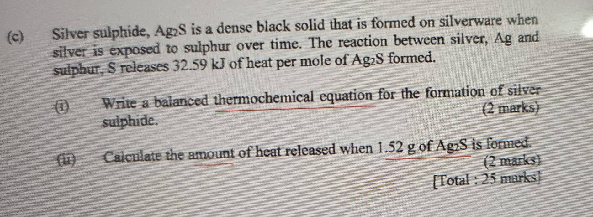 Silver sulphide, Ag₂S is a dense black solid that is formed on silverware when 
silver is exposed to sulphur over time. The reaction between silver, Ag and 
sulphur, S releases 32.59 kJ of heat per mole of Ag_2S formed. 
(i) Write a balanced thermochemical equation for the formation of silver 
(2 marks) 
sulphide. 
(ii) Calculate the amount of heat released when 1.52 g of Ag_2S is formed. 
(2 marks) 
[Total : 25 marks]