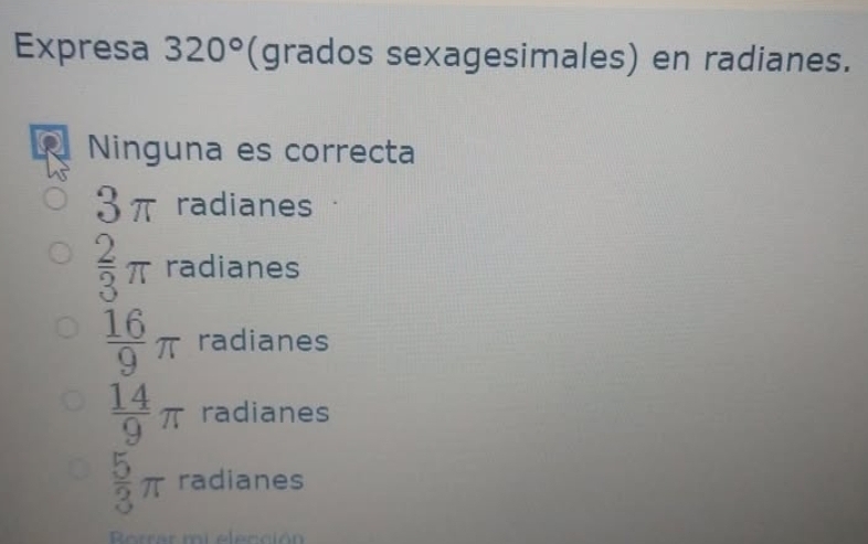 Expresa 320° (grados sexagesimales) en radianes.
Ninguna es correcta
2m .) I radianes
 2/3 π radianes
 16/9 π radianes
 14/9 π radianes
 5/3 π radianes
Rorrar mi elección