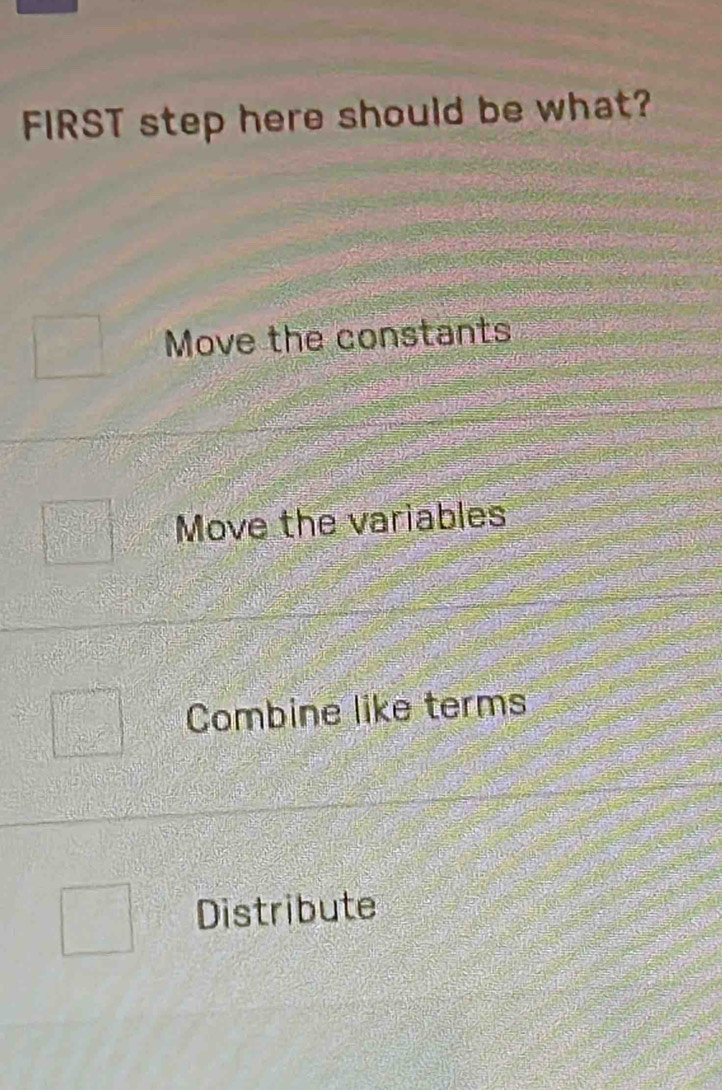 FIRST step here should be what?
Move the constants
Move the variables
Combine like terms
Distribute