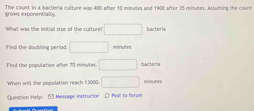 The count in a bacteria culture was 400 after 10 minutes and 1900 after 35 minutes. Assuming the count 
grows exponentially, 
What was the initial size of the culture? bacteria 
Find the doubling period. minutes
Find the population after 70 minutes. bacteria 
When will the population reach 13000. minutes
Question Help: Message instructor 〇 Post to forum