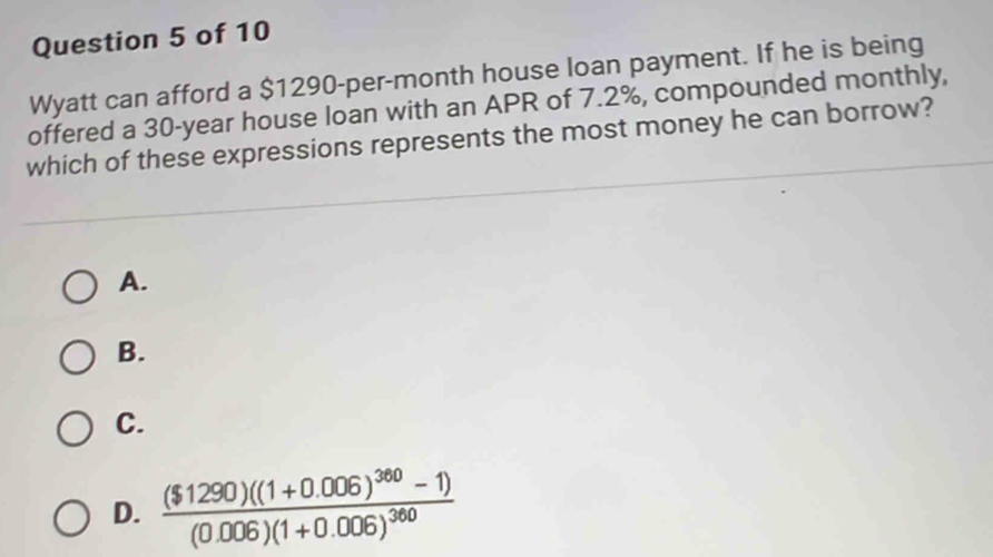 Wyatt can afford a $1290-per-month house loan payment. If he is being
offered a 30-year house loan with an APR of 7.2%, compounded monthly,
which of these expressions represents the most money he can borrow?
A.
B.
C.
D. frac ($1290)((1+0.006)^360-1)(0.006)(1+0.006)^360