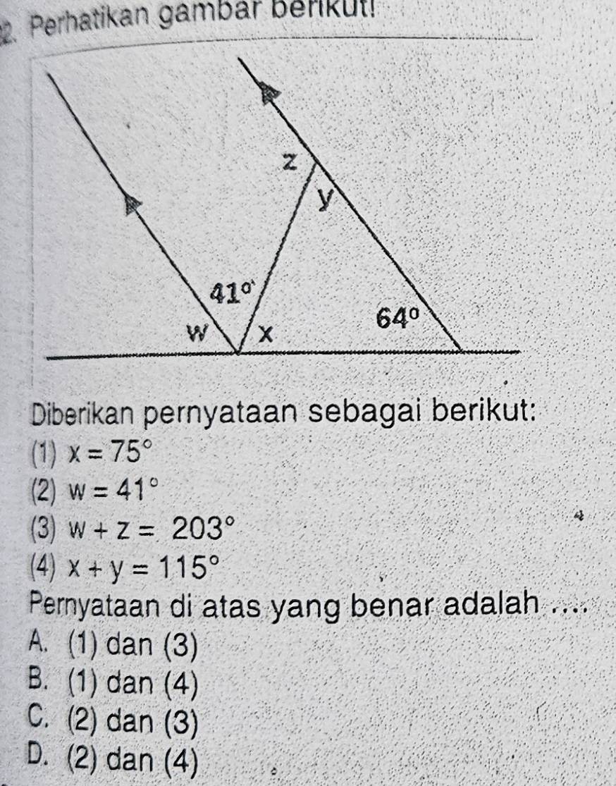 Perhatikan gambar berikul!
Diberikan pernyataan sebagai berikut:
(1) x=75°
(2) w=41°
(3) w+z=203°
(4) x+y=115°
Pernyataan di atas yang benar adalah ....
A. (1) dan (3)
B. (1) dan (4)
C. (2) dan (3)
D. (2) dan (4)