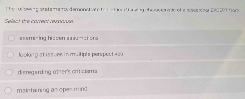 The following statements demonstrate the critical thinking characteristic of a researcher EXCEPT from
Select the correct response:
examining hidden assumptions
looking at issues in multiple perspectives
disregarding other's criticisms
maintaining an open mind