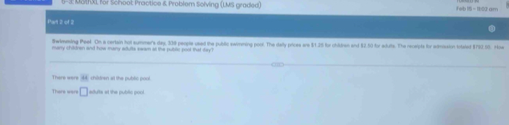 5-3: MathXL for School: Practice & Problem Solving (LMS graded) Feb 15 - 11:02 am
Part 2 of 2
Swimmiling Peol. On a certain hot summer's day, 339 people used the public swimming poof. The daily prices are $1.25 for children and $2.50 for adults. The receipts for admission fofaled $792.50. How
many children and how many adults swam at the public pool that day?
There were 44 children at the public pool.
There were □ adults at the public pool.