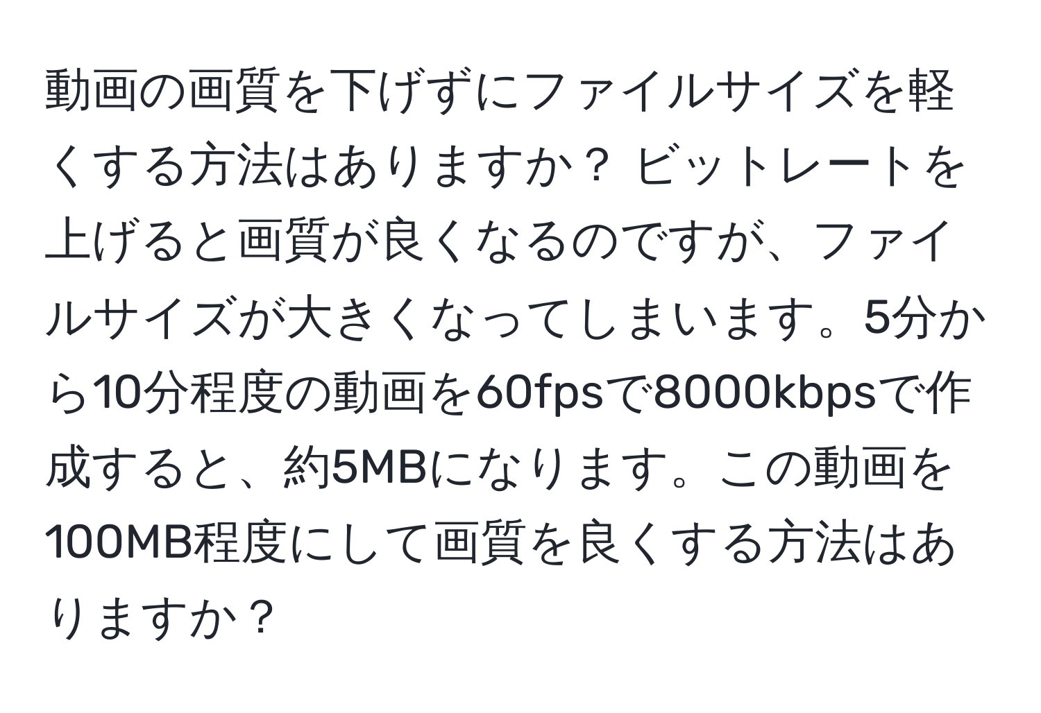 動画の画質を下げずにファイルサイズを軽くする方法はありますか？ ビットレートを上げると画質が良くなるのですが、ファイルサイズが大きくなってしまいます。5分から10分程度の動画を60fpsで8000kbpsで作成すると、約5MBになります。この動画を100MB程度にして画質を良くする方法はありますか？