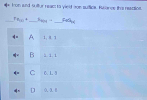 Iron and sulfur react to yield iron sulfide. Balance this reaction.
_ Fe_(3)+ _  S_8(1)- _ FeS_(1)
A 1, 8, 1
B 1, 1, 1
1w C 8, 1, 8
∉ x 8, 8, 8