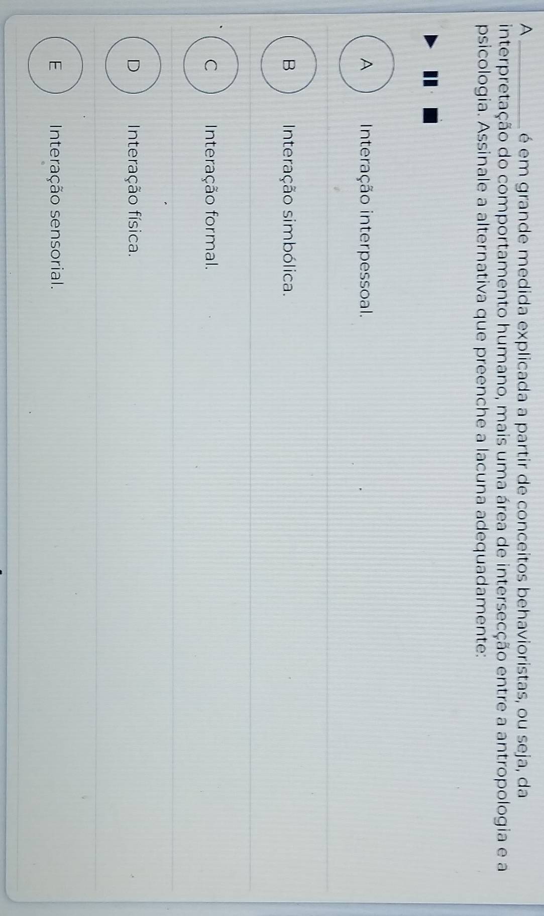 A _é em grande medida explicada a partir de conceitos behavioristas, ou seja, da
interpretação do comportamento humano, mais uma área de intersecção entre a antropologia e a
psicologia. Assinale a alternativa que preenche a lacuna adequadamente:
A Interação interpessoal.
B Interação simbólica.
C Interação formal.
D Interação física.
E Interação sensorial.