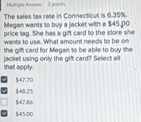 Multiple Answer 2 points
The sales tax rate in Connecticut is 6.35%.
Megan wants to buy a jacket with a $45.00
price tag. She has a gift card to the store she
wants to use. What amount needs to be on
the gift card for Megan to be able to buy the
jacket using only the gift card? Select all
that apply.
$47.70
$48.25
$47.86
$45.00