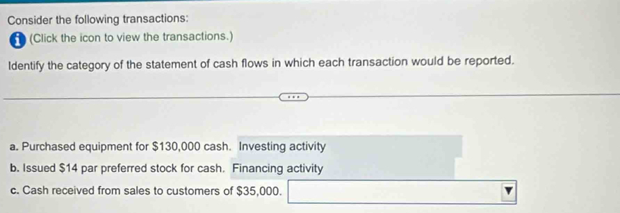 Consider the following transactions:
(Click the icon to view the transactions.)
ldentify the category of the statement of cash flows in which each transaction would be reported.
a. Purchased equipment for $130,000 cash. Investing activity
b. Issued $14 par preferred stock for cash. Financing activity
c. Cash received from sales to customers of $35,000.