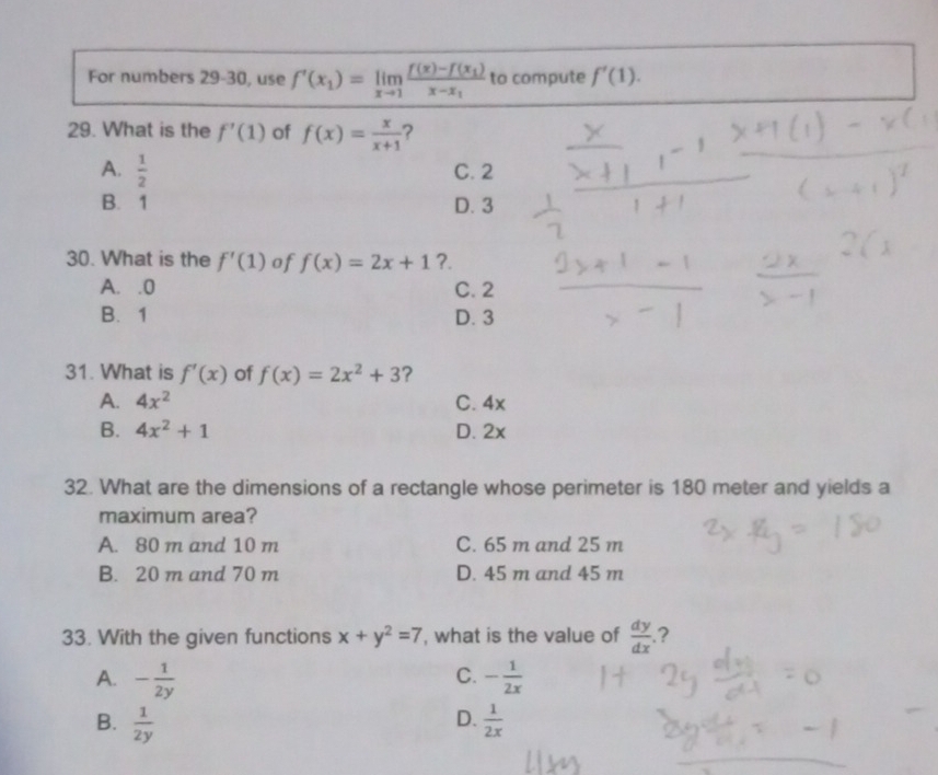 For numbers 29-30, use f'(x_1)=limlimits _xto 1frac f(x)-f(x_1)x-x_1 to compute f'(1). 
29. What is the f'(1) of f(x)= x/x+1  ?
A.  1/2  C. 2
B. 1 D. 3
30. What is the f'(1) of f(x)=2x+1 ?.
A. . 0 C. 2
B. 1 D. 3
31. What is f'(x) of f(x)=2x^2+3 ?
A. 4x^2 C. 4x
B. 4x^2+1 D. 2x
32. What are the dimensions of a rectangle whose perimeter is 180 meter and yields a
maximum area?
A. 80 m and 10 m C. 65 m and 25 m
B. 20 m and 70 m D. 45 m and 45 m
33. With the given functions x+y^2=7 , what is the value of  dy/dx .?
C.
A. - 1/2y  - 1/2x 
D.
B.  1/2y   1/2x 