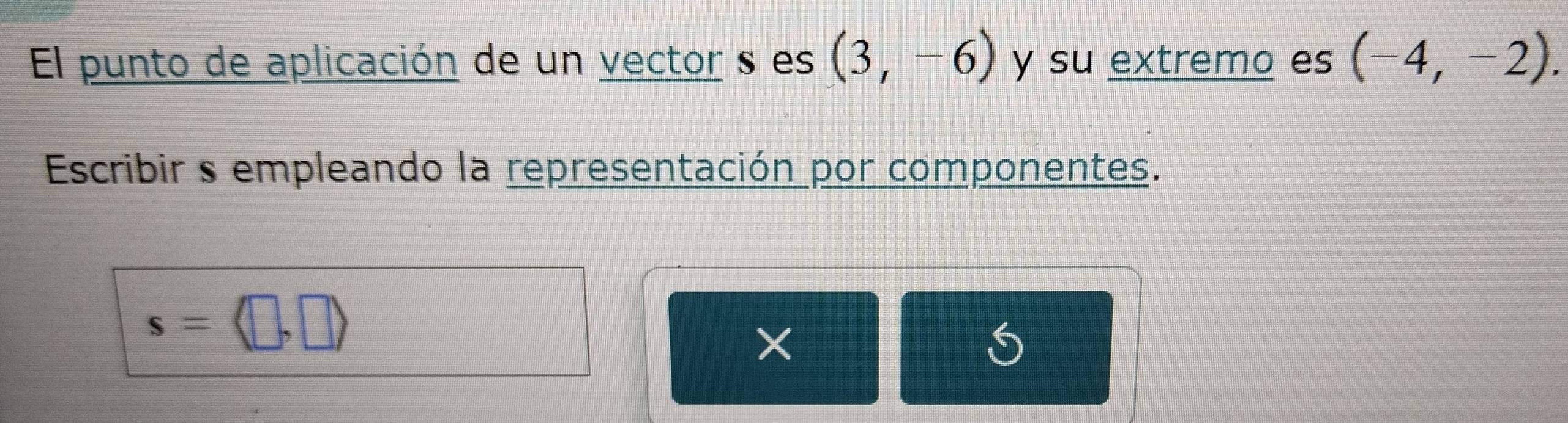 El punto de aplicación de un vector s es (3,-6) y su extremo es (-4,-2). 
Escribir s empleando la representación por componentes.
s=langle □ ,□ rangle
S