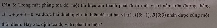 Trong mặt phẳng tọa độ, một tín hiệu âm thanh phát đi từ một vị trí nằm trên đường thắng
d:x+y+3=0 và được hai thiết bị ghi tín hiệu đặt tại hai vị trí A(5;-1), B(3;3) nhận được cùng một 
thời điểm. Hãy xác định tọa độ vị trí phát tín hiệu?