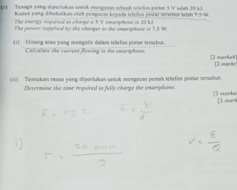 Tenaga yang diperlukan untuk mengecas sebuah telefon pintar 5 V ialah 20 kJ. 
Kuasa yang dibekalkan olch pengecas kepada telefon pintar tersebut ialah 7.5 W. 
The energy required to charge a 5 V smartphone is 20 kJ. 
The power supplied by the charger to the smartphone is 7.5 W. 
(i) Hitung arus yang mengalir dalam telefon pintar tersebut. 
Calculate the current flowing in the smartphone. 
[2 markah] 
[2 marks] 
(ii) Tentukan masa yang diperlukan untuk mengecas penuh telefon pintar tersebut. 
Determine the time required to fully charge the smartphone. 
[3 marka 
[3 mark