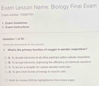 Exam Lesson Name: Biology Final Exam
Exam number: 700967RR
Exam Guidelines
Exam Instructions
Question 1 of 20 :
Select the best answer for the question.
1. What's the primary function of oxygen in aerobic respiration?
A. To donate electrons to all other particles within cellular respiration
B. To accept electrons, improving the efficiency of chemical reactions
C. To act as a receptor for carbon dioxide molecules
D. To give short bursts of energy to muscle cells
Mark for review (Will be highlighted on the review page)