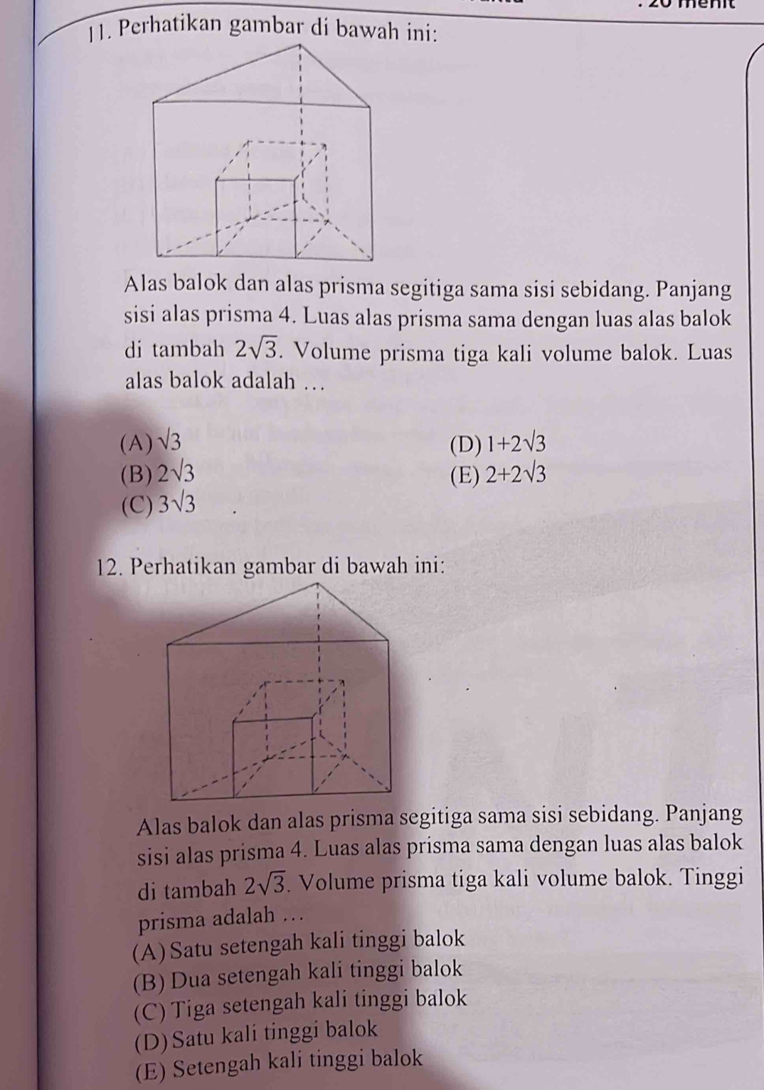 Perhatikan gambar di bawah ini:
Alas balok dan alas prisma segitiga sama sisi sebidang. Panjang
sisi alas prisma 4. Luas alas prisma sama dengan luas alas balok
di tambah 2sqrt(3). Volume prisma tiga kali volume balok. Luas
alas balok adalah …
(A) sqrt(3) 1+2sqrt(3)
(D)
(B) 2sqrt(3) (E) 2+2sqrt(3)
(C) 3sqrt(3)
Alas balok dan alas prisma segitiga sama sisi sebidang. Panjang
sisi alas prisma 4. Luas alas prisma sama dengan luas alas balok
di tambah 2sqrt(3). Volume prisma tiga kali volume balok. Tinggi
prisma adalah …
(A)Satu setengah kali tinggi balok
(B) Dua setengah kali tinggi balok
(C) Tiga setengah kali tinggi balok
(D)Satu kali tinggi balok
(E) Setengah kali tinggi balok