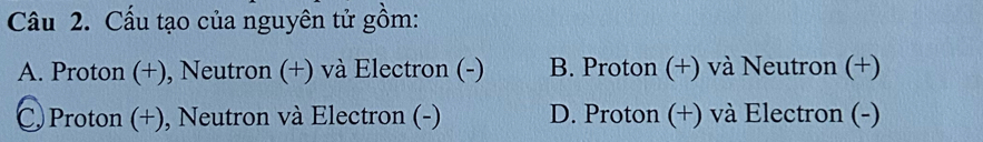 Cấu tạo của nguyên tử gồm:
A. Proton (+), Neutron (+) và Electron (-) B. Proton (+) và Neutron (+)
C Proton (+), Neutron và Electron (-) D. Proton (+) và Electron (-)