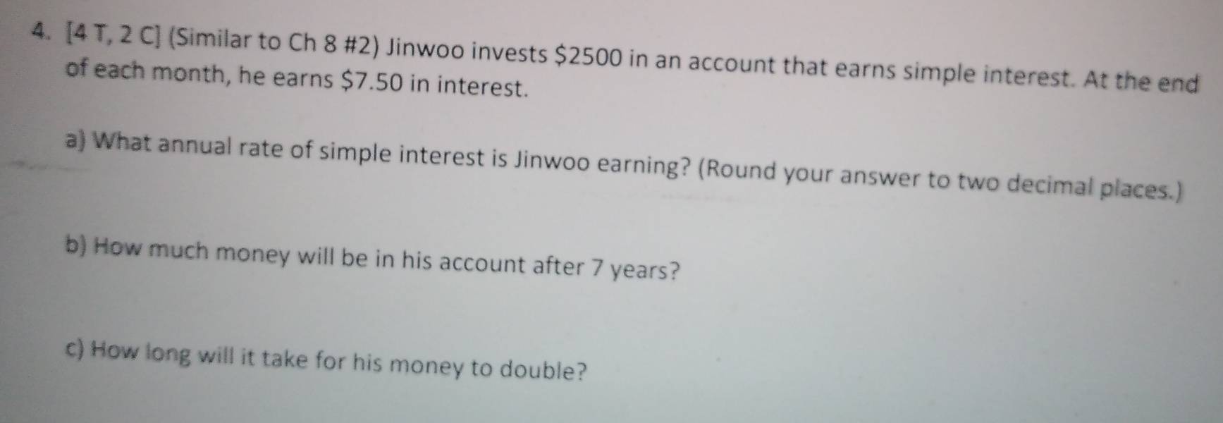 [4 T, 2 C] (Similar to Ch 8 #2) Jinwoo invests $2500 in an account that earns simple interest. At the end 
of each month, he earns $7.50 in interest. 
a) What annual rate of simple interest is Jinwoo earning? (Round your answer to two decimal places.) 
b) How much money will be in his account after 7 years? 
c) How long will it take for his money to double?