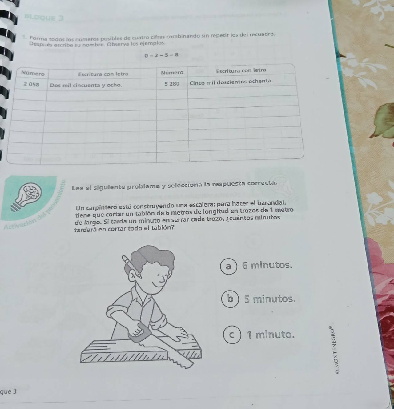 blơque 3
Forma todos los números posibles de cuatro cifras combinando sin repetir los del recuadro.
Después escribe su nombre. Observa los ejemplos.
0-2-5-8
istivación del pensló Lee el siguiente problema y selecciona la respuesta correcta.
Un carpintero está construyendo una escalera; para hacer el barandal,
tiene que cortar un tablón de 6 metros de longitud en trozos de 1 metro
de largo. Si tarda un minuto en serrar cada trozo, ¿cuántos minutos
tardará en cortar todo el tablón?
a ) 6 minutos.
b ) 5 minutos.
c) 1 minuto.
É
que 3