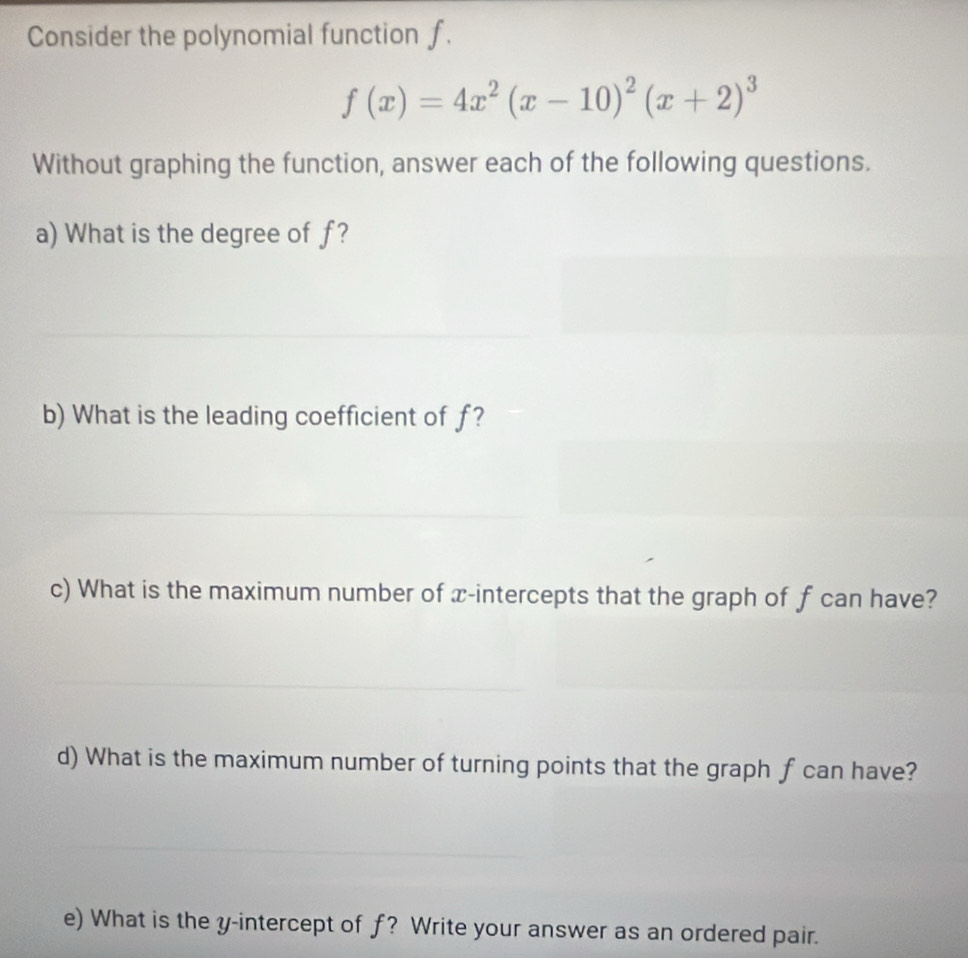 Consider the polynomial function f.
f(x)=4x^2(x-10)^2(x+2)^3
Without graphing the function, answer each of the following questions. 
a) What is the degree of f? 
b) What is the leading coefficient of f? 
c) What is the maximum number of x-intercepts that the graph of f can have? 
d) What is the maximum number of turning points that the graph f can have? 
e) What is the y-intercept of f? Write your answer as an ordered pair.