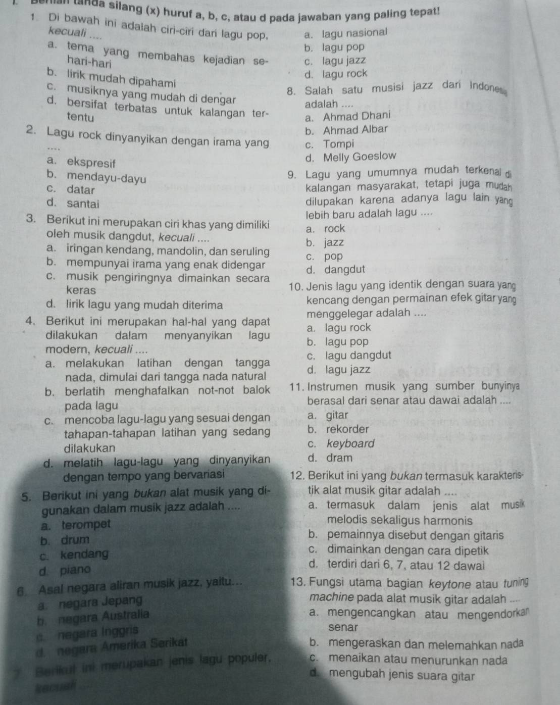 peran tanda silang (x) huruf a, b, c, atau d pada jawaban yang paling tepat!
1 Di bawah ini adalah ciri-ciri dari lagu pop, a. lagu nasional
kecuali ....
b. lagu pop
a. tema yang membahas kejadian se- c. lagu jazz
hari-hari
d. lagu rock
b. lirik mudah dipahami
8. Salah satu musisi jazz dari Indones
c. musiknya yang mudah di dengar
adalah ....
d. bersifat terbatas untuk kalangan ter- a. Ahmad Dhani
tentu
b. Ahmad Albar
2. Lagu rock dinyanyikan dengan irama yang c. Tompi
a. ekspresif
d. Melly Goeslow
b. mendayu-dayu
9. Lagu yang umumnya mudah terkenal
c. datar
kalangan masyarakat, tetapi juga mudah
d. santai
dilupakan karena adanya lagu lain yang 
lebih baru adalah lagu ....
3. Berikut ini merupakan ciri khas yang dimiliki a. rock
oleh musik dangdut, kecuali ....
b. jazz
a. iringan kendang, mandolin, dan seruling c. pop
b. mempunyai irama yang enak didengar
c. musik pengiringnya dimainkan secara d. dangdut
keras 10. Jenis lagu yang identik dengan suara yang
d. lirik lagu yang mudah diterima kencang dengan permainan efek gitar yan
menggelegar adalah ....
4. Berikut ini merupakan hal-hal yang dapat a. lagu rock
dilakukan dalam menyanyikan lagu b. lagu pop
modern, kecuali ....
c. lagu dangdut
a. melakukan latihan dengan tangga d. lagu jazz
nada, dimulai dari tangga nada natural
b. berlatih menghafalkan not-not balok 11. Instrumen musik yang sumber bunyinya
pada lagu
berasal dari senar atau dawai adalah ....
c. mencoba lagu-lagu yang sesuai dengan a. gitar
tahapan-tahapan latihan yang sedang b. rekorder
dilakukan c. keyboard
d. melatih lagu-lagu yang dinyanyikan d. dram
dengan tempo yang bervariasi 12. Berikut ini yang bukan termasuk karakteris
5. Berikut ini yang bukan alat musik yang di- tik alat musik gitar adalah ....
gunakan dalam musik jazz adalah .... a. termasuk dalam jenis alat musik
a. terompet
melodis sekaligus harmonis
b. drum
b. pemainnya disebut dengan gitaris
c. kendang
c. dimainkan dengan cara dipetik
d. piano
d. terdiri dari 6, 7, atau 12 dawai
6 Asal negara aliran musik jazz, yaitu... 13. Fungsi utama bagian keytone atau tuning
a. negara Jepang
machine pada alat musik gitar adalah ...
b negara Áustralia
a. mengencangkan atau mengendorka 
negara Inggris
senar
d  negara Ámerika Serikat
b. mengeraskan dan melemahkan nada
Berikul ini merupakan jenis lagu populer, c. menaikan atau menurunkan nada
d. mengubah jenis suara gitar
kecuali