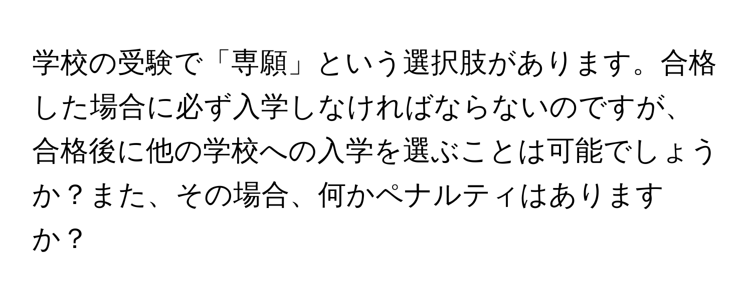 学校の受験で「専願」という選択肢があります。合格した場合に必ず入学しなければならないのですが、合格後に他の学校への入学を選ぶことは可能でしょうか？また、その場合、何かペナルティはありますか？