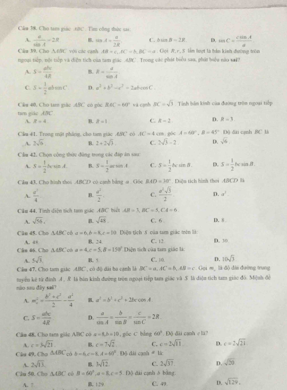 Cho tam giác ABC . Tìm công thức sai:
A.  a/sin A =2R B. sin A= a/2R . C. bsin B=2R. D. sin C= csin A/a 
Câu 39. Cho △ ABC với các cạnh AB=c,AC=b,BC=a , Gọi R, r, S. làn lượt là bán kính đường tròn
ngoại tiếp, nội tiếp và diện tích của tam giác ABC . Trong các phát biểu sau, phát biểu nào sai?
A. S= abc/4R  R= a/sin A .
B.
C. S= 1/2 absin C D. a^2+b^2-c^2=2abcos C.
Câu 40. Cho tam giác ABC có góc BAC=60° và cạnh BC=sqrt(3) Tính bán kính của đường tròn ngoại tiếp
tam giáo ABC
A. R=4. B. R=1 C. R=2.
D. R=3.
Cầu 41. Trong mặt phẳng, cho tam giác ABC có AC=4cm. g6c A=60°,B=45°,Dhat Q ) dài cạnh BC là
A. 2sqrt(6). B. 2+2sqrt(3). C. 2sqrt(3)-2.
D. sqrt(6).
Câu 42. Chọn công thức đủng trong các đáp án sau:
A. S= 1/2 bcs in A. B. S= 1/2 acsin A C. S= 1/2 bcsin B. D. S= 1/2 bcsin B.
Câu 43. Cho hình thoi ABCD có cạnh bảng a . Góc BAD=30°. Diện tích hình thơi ABCD là
A.  a^2/4   a^2/2 .  a^2sqrt(3)/2 .
B.
C.
D. a^2.
Câu 44. Tính diện tích tam giác ABC biết AB=3,BC=5,CA=6.
A. sqrt(56). B. sqrt(48). C. 6 . D. 8 
Câu 45. Cho △ ABC cô a=6,b=8,c=10 Diện tích S của tam giác trên là:
A. 48 B. 24 C. 12 D. 30
Câu 46. Cho △ ABC có a=4,c=5,B=150° Diện tích của tam giác là:
A. 5sqrt(3), B. 5 C. 10. D. 10sqrt(3).
Câu 47. Cho tam giác ABC , cỏ độ dài ba cạnh là BC=a,AC=b,AB=c Gọi mỹ là độ đài đường trung
tuyển kê tử đinh A , R là bán kinh đường tròn ngoại tiếp tam giác và S là diện tích tam giác đó. Mệnh đề
nào sau đây sai?
A. m_a^(2=frac b^2)+c^22- a^2/4  B. a^2=b^2+c^2+2bccos A.
C. S= abc/4R   a/sin A = b/sin B = c/sin C =2R.
D.
Câu 48. Cho tam giác ABC có a=8,b=10 góc C bằng 60°. Độ dài cạnh c lå?
A. c=3sqrt(21). B. c=7sqrt(2). C. c=2sqrt(11) D. c=2sqrt(21)
Câu 49, Cho △ ABC có b=6,c=8,A=60^0. Độ dài cạnh ª là:
A. 2sqrt(13). B. 3sqrt(12). 2sqrt(37). D. sqrt(20).
C.
Câu 50. Cho △ ABC cò B=60°,a=8,c=5 Độ dài cạnh 5 bằng.
A. 7 B. 129 C. 49. D. sqrt(129).