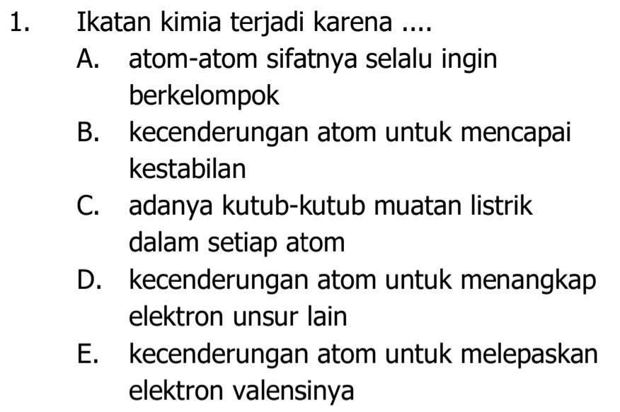 Ikatan kimia terjadi karena ....
A. atom-atom sifatnya selalu ingin
berkelompok
B. kecenderungan atom untuk mencapai
kestabilan
C. adanya kutub-kutub muatan listrik
dalam setiap atom
D. kecenderungan atom untuk menangkap
elektron unsur lain
E. kecenderungan atom untuk melepaskan
elektron valensinya