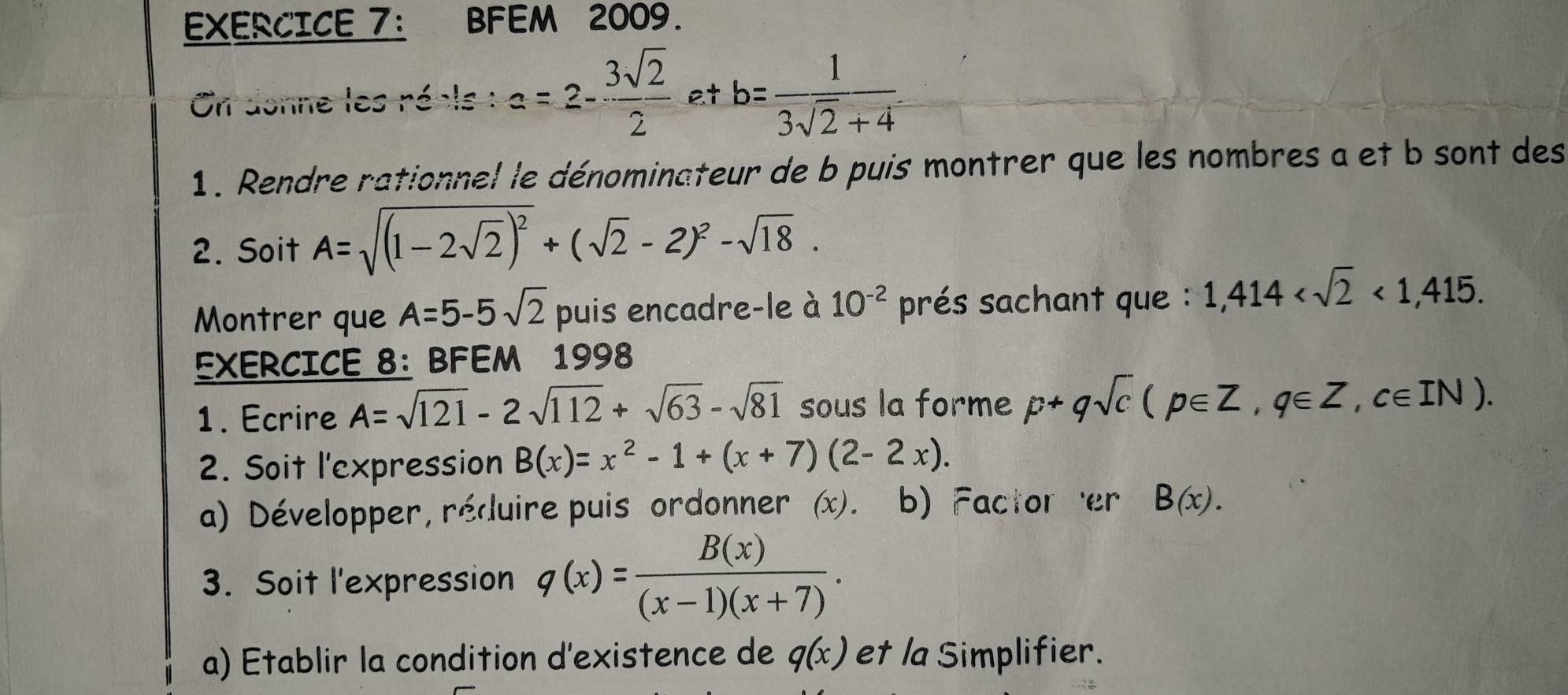 EXERCICE 7： BFEM 2009. 
On donne les réals : a=2- 3sqrt(2)/2  a+b= 1/3sqrt(2)+4 
1. Rendre rationnel le dénominateur de b puis montrer que les nombres a et b sont des 
2. Soit A=sqrt((1-2sqrt 2))^2+(sqrt(2)-2)^2-sqrt(18). 
Montrer que A=5-5sqrt(2) puis encadre-le à 10^(-2) prés sachant que : 1,414 <1,415. 
EXERCICE 8: BFEM 1998 
1. Ecrire A=sqrt(121)-2sqrt(112)+sqrt(63)-sqrt(81) sous la forme p+qsqrt(c)(p∈ Z, q∈ Z, c∈ IN). 
2. Soit l'expression B(x)=x^2-1+(x+7)(2-2x). 
a) Développer, réduire puis ordonner x. b) Factor er B(x). 
3. Soit l'expression q(x)= B(x)/(x-1)(x+7) . 
a) Etablir la condition d'existence de q(x) et la Simplifier.