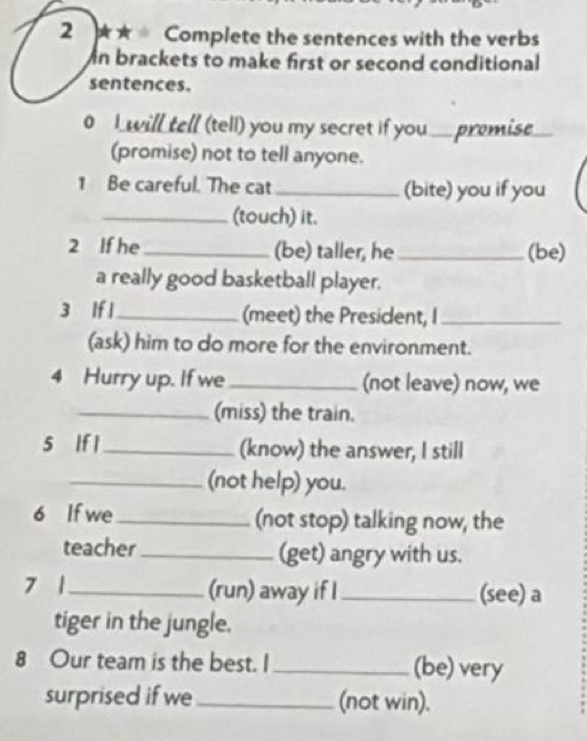 2 ★★ Complete the sentences with the verbs 
n brackets to make first or second conditional 
sentences. 
0 I will tell (tell) you my secret if you .... premise. 
(promise) not to tell anyone. 
1 Be careful. The cat_ (bite) you if you 
_(touch) it. 
2 If he _(be) taller, he _(be) 
a really good basketball player. 
3 If l _(meet) the President, I_ 
(ask) him to do more for the environment. 
4 Hurry up. If we _(not leave) now, we 
_(miss) the train. 
5 If l_ (know) the answer, I still 
_(not help) you. 
6 If we _(not stop) talking now, the 
teacher_ (get) angry with us. 
7 1_ (run) away if I _(see) a 
tiger in the jungle. 
8 Our team is the best. I _(be) very 
surprised if we _(not win).