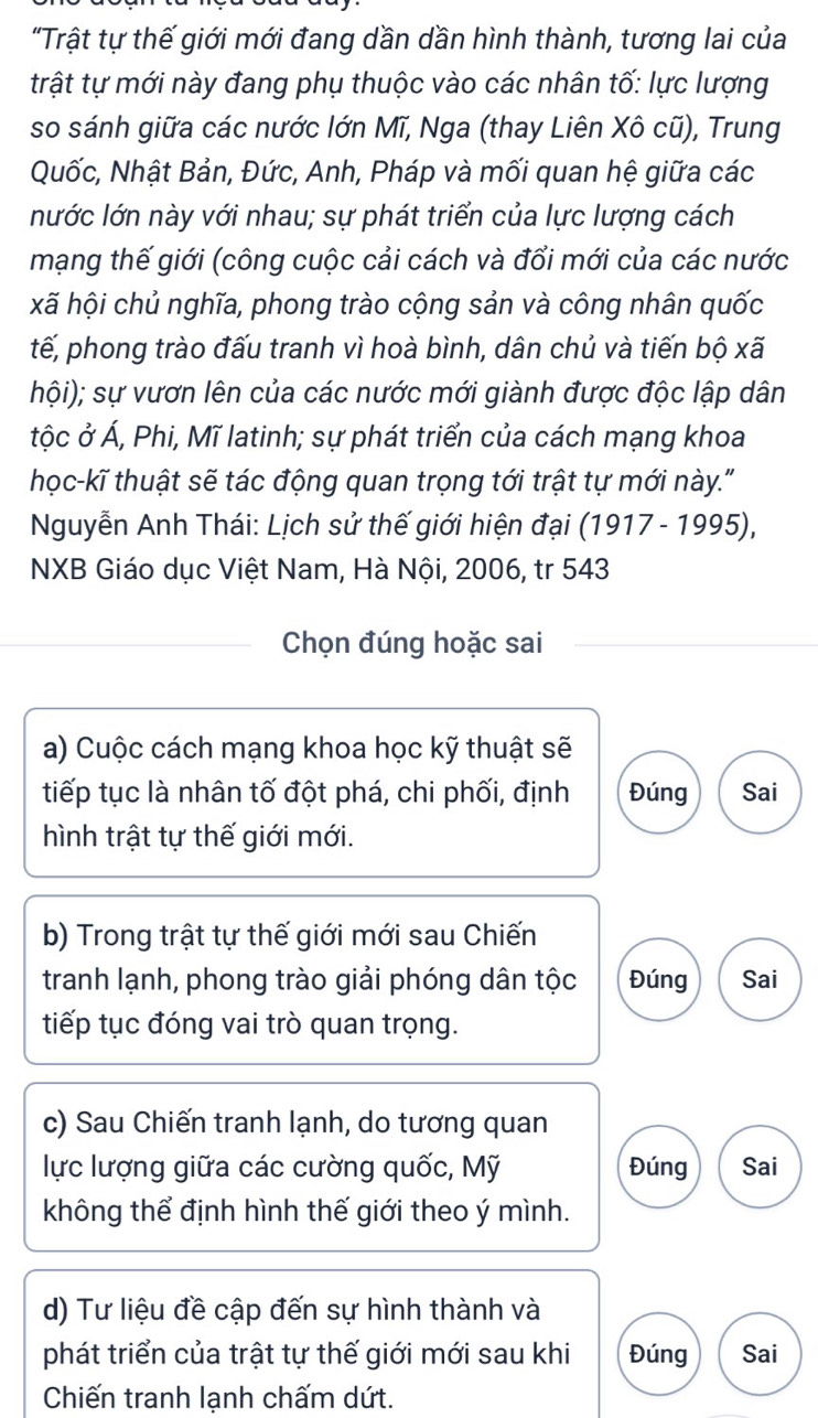 "Trật tự thế giới mới đang dần dần hình thành, tương lai của
trật tự mới này đang phụ thuộc vào các nhân tố: lực lượng
so sánh giữa các nước lớn Mĩ, Nga (thay Liên Xô cũ), Trung
Quốc, Nhật Bản, Đức, Anh, Pháp và mối quan hệ giữa các
nước lớn này với nhau; sự phát triển của lực lượng cách
mạng thế giới (công cuộc cải cách và đổi mới của các nước
xã hội chủ nghĩa, phong trào cộng sản và công nhân quốc
tế, phong trào đấu tranh vì hoà bình, dân chủ và tiến bộ xã
hội); sự vươn lên của các nước mới giành được độc lập dân
tộc ở Á, Phi, Mĩ latinh; sự phát triển của cách mạng khoa
học-kĩ thuật sẽ tác động quan trọng tới trật tự mới này."
Nguyễn Anh Thái: Lịch sử thế giới hiện đại (1917 - 1995),
NXB Giáo dục Việt Nam, Hà Nội, 2006, tr 543
Chọn đúng hoặc sai
a) Cuộc cách mạng khoa học kỹ thuật sẽ
tiếp tục là nhân tố đột phá, chi phối, định Đúng Sai
hình trật tự thế giới mới.
b) Trong trật tự thế giới mới sau Chiến
tranh lạnh, phong trào giải phóng dân tộc Đúng Sai
tiếp tục đóng vai trò quan trọng.
c) Sau Chiến tranh lạnh, do tương quan
lực lượng giữa các cường quốc, Mỹ Đúng Sai
không thể định hình thế giới theo ý mình.
d) Tư liệu đề cập đến sự hình thành và
phát triển của trật tự thế giới mới sau khi Đúng Sai
Chiến tranh lạnh chấm dứt.