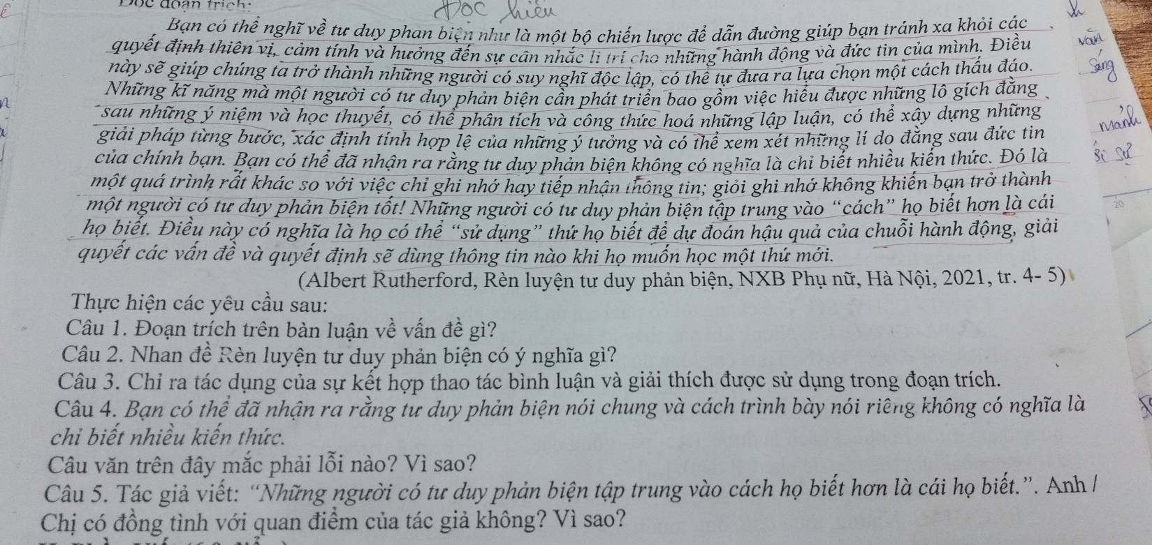 Bạn có thể nghĩ về tư duy phan biện như là một bộ chiến lược để dẫn đường giúp bạn tránh xa khỏi các
quyết định thiên vị, cảm tính và hưởng đến sự cân nhắc li trí cho những hành động và đức tin của mình. Điều
này sẽ giúp chúng ta trở thành những người có suy nghĩ độc lập, có thể tự đưa ra lựa chọn một cách thấu đáo.
Những kĩ năng mà một người có tư duy phản biện cần phát triển bao gồm việc hiểu được những lô gích đẳng 
a
sau những ý niệm và học thuyết, có thể phân tích và công thức hoá những lập luận, có thể xây dựng những
giải pháp từng bước, xác định tính hợp lệ của những ý tưởng và có thể xem xét những lí do đẳng sau đức tìn
của chính bạn. Bạn có thể đã nhận ra rằng tư duy phản biện không có nghĩa là chỉ biết nhiều kiến thức. Đó là
một quá trình rất khác so với việc chỉ ghi nhớ hay tiếp nhận thông tin; giỏi ghi nhớ không khiến bạn trở thành
một người có tư duy phản biện tốt! Những người có tư duy phản biện tập trung vào “cách” họ biết hơn là cái
họ biết. Điều này có nghĩa là họ có thể “sử dụng” thứ họ biết để dự đoán hậu quả của chuỗi hành động, giải
quyết các vấn đề và quyết định sẽ dùng thông tin nào khi họ muốn học một thứ mới.
(Albert Rutherford, Rèn luyện tư duy phản biện, NXB Phụ nữ, Hà Nội, 2021, tr. 4- 5)
Thực hiện các yêu cầu sau:
Câu 1. Đoạn trích trên bàn luận về vấn đề gì?
Câu 2. Nhan đề Rèn luyện tư duy phản biện có ý nghĩa gì?
Câu 3. Chỉ ra tác dụng của sự kết hợp thao tác bình luận và giải thích được sử dụng trong đoạn trích.
Câu 4. Bạn có thể đã nhận ra rằng tư duy phản biện nói chung và cách trình bày nói riêng không có nghĩa là
chi biết nhiều kiến thức.
Câu văn trên đây mắc phải lỗi nào? Vì sao?
Câu 5. Tác giả viết: “Những người có tư duy phản biện tập trung vào cách họ biết hơn là cái họ biết.”. Anh /
Chị có đồng tình với quan điểm của tác giả không? Vì sao?