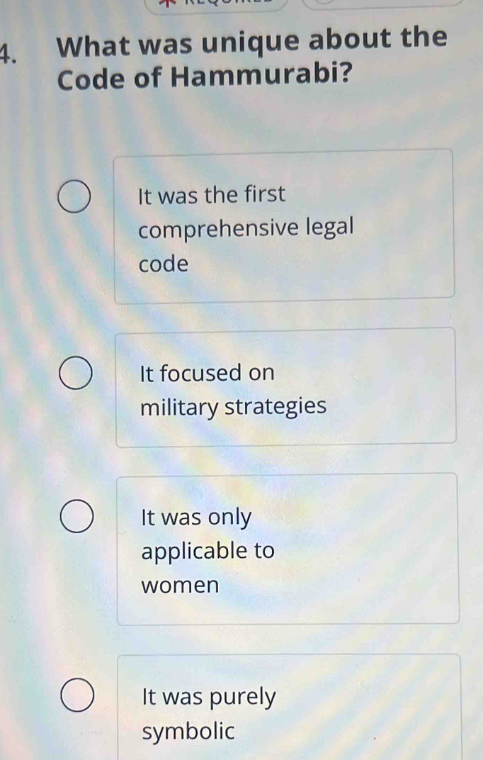 What was unique about the
Code of Hammurabi?
It was the first
comprehensive legal
code
It focused on
military strategies
It was only
applicable to
women
It was purely
symbolic