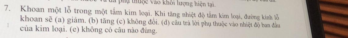 đã phụ thuộc vào khối lượng hiện tại.
7. Khoan một lỗ trong một tấm kim loại. Khi tăng nhiệt độ tấm kim loại, đường kính lỗ
khoan sẽ (a) giảm. (b) tăng (c) không đồi. (d) câu trả lời phụ thuộc vào nhiệt độ ban đầu
của kim loại. (e) không có câu nào đúng.