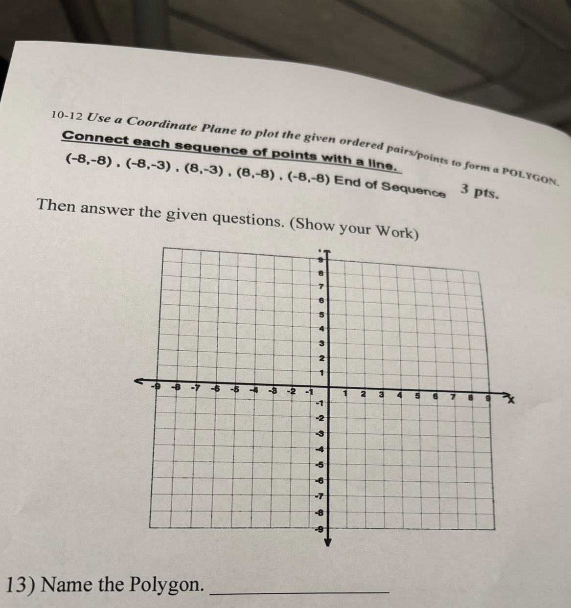 10-12 Use a Coordinate Plane to plot the given ordered pairs/points to form a POLYGON 
Connect each sequence of points with a line.
(-8,-8), (-8,-3), (8,-3), (8,-8), (-8,-8) End of Sequence 3 pts. 
Then answer the given questions. (Show your Work) 
13) Name the Polygon._