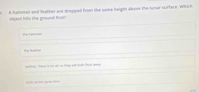 A hammer and feather are dropped from the same height above the lunar surface. Which
object hits the ground first?
the hammer
the feather
neither, there is no air so they will both float away
both at the same time