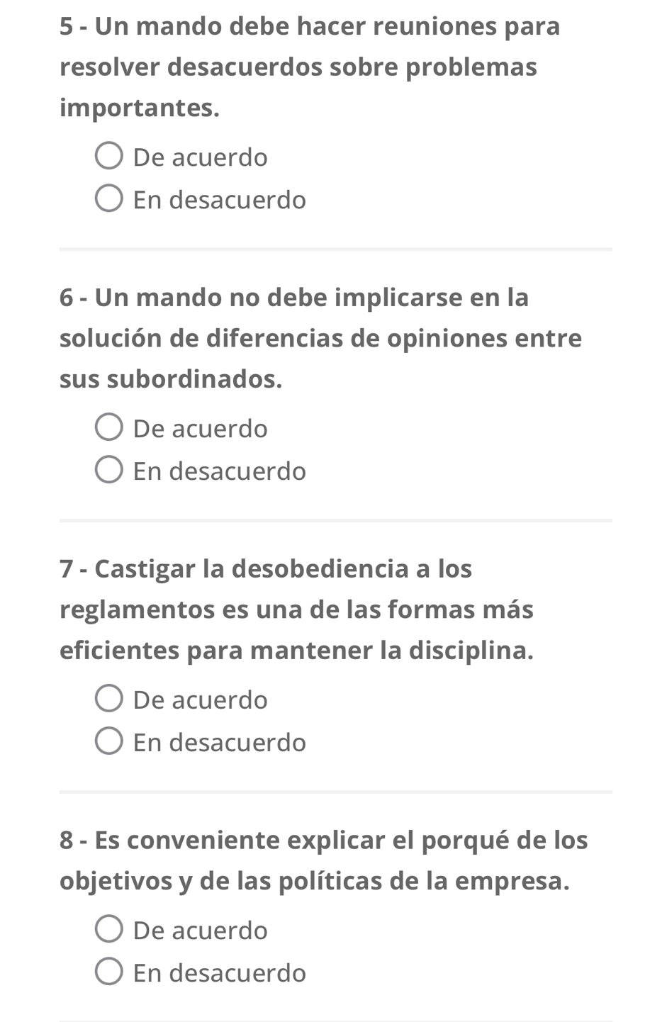 Un mando debe hacer reuniones para
resolver desacuerdos sobre problemas
importantes.
De acuerdo
En desacuerdo
6 - Un mando no debe implicarse en la
solución de diferencias de opiniones entre
sus subordinados.
De acuerdo
En desacuerdo
7 - Castigar la desobediencia a los
reglamentos es una de las formas más
eficientes para mantener la disciplina.
De acuerdo
En desacuerdo
8 - Es conveniente explicar el porqué de los
objetivos y de las políticas de la empresa.
De acuerdo
En desacuerdo