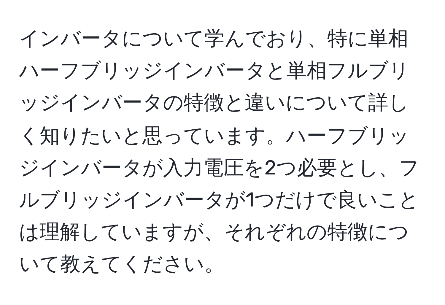 インバータについて学んでおり、特に単相ハーフブリッジインバータと単相フルブリッジインバータの特徴と違いについて詳しく知りたいと思っています。ハーフブリッジインバータが入力電圧を2つ必要とし、フルブリッジインバータが1つだけで良いことは理解していますが、それぞれの特徴について教えてください。