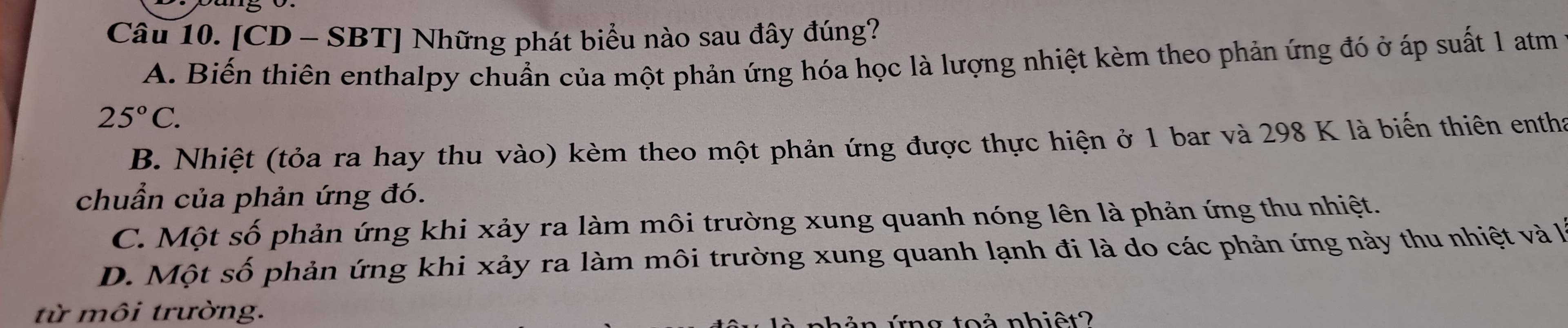 [CD - SBT] Những phát biểu nào sau đây đúng?
A. Biến thiên enthalpy chuẩn của một phản ứng hóa học là lượng nhiệt kèm theo phản ứng đó ở áp suất 1 atm
25°C.
B. Nhiệt (tỏa ra hay thu vào) kèm theo một phản ứng được thực hiện ở 1 bar và 298 K là biến thiên entha
chuẩn của phản ứng đó.
C. Một số phản ứng khi xảy ra làm môi trường xung quanh nóng lên là phản ứng thu nhiệt.
D. Một số phản ứng khi xảy ra làm môi trường xung quanh lạnh đi là do các phản ứng này thu nhiệt và l
từ môi trường.
ng toả nhiệt?