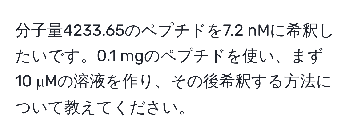 分子量4233.65のペプチドを7.2 nMに希釈したいです。0.1 mgのペプチドを使い、まず10 μMの溶液を作り、その後希釈する方法について教えてください。