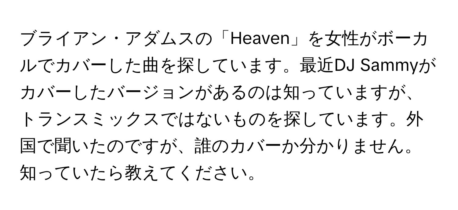 ブライアン・アダムスの「Heaven」を女性がボーカルでカバーした曲を探しています。最近DJ Sammyがカバーしたバージョンがあるのは知っていますが、トランスミックスではないものを探しています。外国で聞いたのですが、誰のカバーか分かりません。知っていたら教えてください。