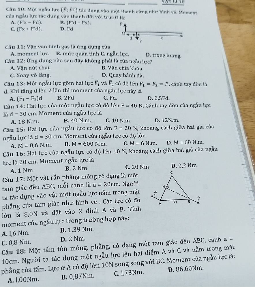 vạt lI 10
Câu 10: Một ngẫu lực (vector F;vector F/) tác dụng vào một thanh cứng như hình vẽ. Moment
của ngẫu lực tác dụng vào thanh đối với trục O là:
A. (F'x-Fd). B. (F'd-Fx).
C. (Fx+F'd). D. Fd
Câu 11: Vặn van bình gas là ứng dụng của
A. moment lực. B. mức quán tính C. ngẫu lực. D. trọng lượng.
Câu 12: Ứng dụng nào sau đây không phải là của ngẫu lực?
A. Văn nút chai. B. Vặn chìa khóa.
C. Xoay vô lăng. D. Quay bánh đà.
Câu 13: Một ngẫu lực gồm hai lực vector F_1 và vector F_2 có độ lớn F_1=F_2=F , cánh tay đòn là
d. Khi tăng d lên 2 lần thì moment của ngẫu lực này là
A. (F_1-F_2)d B. 2Fd C. Fd. D. 0,5Fd.
Câu 14: Hai lực của một ngẫu lực có độ lớn F=40N i. Cánh tay đòn của ngẫn lực
là d=30cm. Moment của ngẫu lực là
A. 18 N.m. B. 40 N.m. C. 10 N.m D. 12N.m.
Câu 15: Hai lực của ngẫu lực có độ lớn F=20N , khoảng cách giữa hai giá của
ngẫu lực là d=30cm 1. Moment của ngẫu lực có độ lớn
A. M=0,6N.m. B. M=600N.m. C. M=6N.m. D. M=60N.m.
Câu 16: Hai lực của ngẫu lực có độ lớn 10 N, khoảng cách giữa hai giá của ngẫu
lực là 20 cm. Moment ngẫu lực là
A. 1 Nm B. 2 Nm C. 20 Nm D. 0,2 Nm
Câu 17: Một vật rắn phẳng mỏng có dạng là một
tam giác đều ABC, mỗi cạnh là a=20cm. Người
ta tác dụng vào vật một ngẫu lực nằm trong mặt
phẳng của tam giác như hình vẽ . Các lực có độ
lớn là 8,0N và đặt vào 2 đỉnh A và B. Tính
moment của ngẫu lực trong trường hợp này:
A. l,6 Nm. B. 1,39 Nm.
C. 0,8 Nm. D. 2 Nm.
Câu 18: Một tấm tôn mỏng, phẳng, có dạng một tam giác đều ABC, cạnh a=
10cm. Người ta tác dụng một ngẫu lực lên hai điểm A và C và nằm trong mặt
phẳng của tấm. Lực ở A có độ lớn 10N song song với BC. Moment của ngẫu lực là:
A. l,00Nm. B. 0,87Nm. C. l,73Nm. D. 86,60Nm.