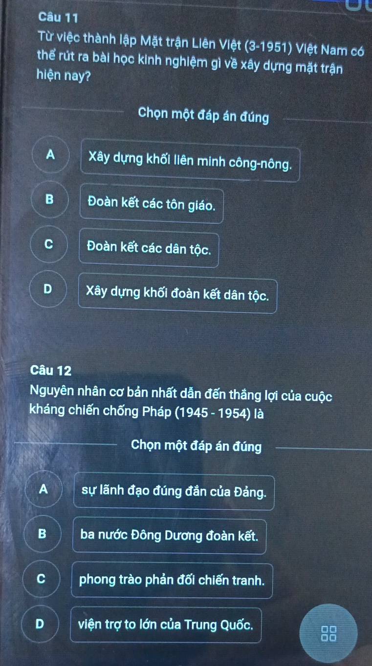 Từ việc thành lập Mặt trận Liên Việt (3-1951) Việt Nam có
thể rút ra bài học kinh nghiệm gì về xây dựng mặt trận
hiện nay?
Chọn một đáp án đúng
A Xây dựng khối liên minh công-nông.
B Đoàn kết các tôn giáo.
C Đoàn kết các dân tộc.
D Xây dựng khối đoàn kết dân tộc.
Câu 12
Nguyên nhân cơ bản nhất dẫn đến thắng lợi của cuộc
kháng chiến chống Pháp (1945 - 1954) là
Chọn một đáp án đúng
A sự lãnh đạo đúng đắn của Đảng.
B ba nước Đông Dương đoàn kết.
C phong trào phản đối chiến tranh.
D viện trợ to lớn của Trung Quốc.
88