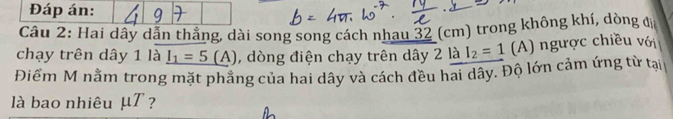 Đáp án: 
Câu 2: Hai dây dẫn thẳng, dài song song cách nhau 32 (cm) trong không khí, dòng đia 
chạy trên dây 1 là _ I_1=5(A) , dòng điện chạy trên dây 2 là I_2=1 (A) ngược chiều với 
Điểm M nằm trong mặt phẳng của hai dây và cách đều hai dây. Độ lớn cảm ứng từ tại 
là bao nhiêu μT ?