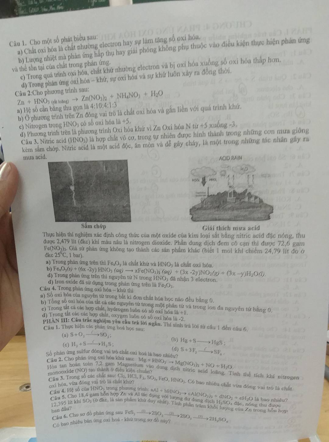 G, G007, bắc Mổ tho
Câu 1. Cho một số phát biểu sau:
a) Chất oxi hóa là chất nhường electron hay sự làm tăng số oxi hóa.
b) Lượng nhiệt mà phản ứng hấp thụ hay giải phóng không phụ thuộc vào điệu kiện thực hiện phản ứng
và thể tồn tại của chất trong phản ứng.
e) Trong quá trình oxi hóa, chất khữ nhường electron và bị oxi hóa xuống số oxi hóa thấp hơn.
d) Trong phản ứng oxi hóa - khứ, sự oxỉ hóa và sự khứ luôn xây ra đồng thời.
Câu 2:Cho phương trình sau: Zn(NO_3)_2+NH_4NO_3+H_2O
Zn+HNO_3 (råt loāng)
a) Hệ số cần bằng thu gọn là 4:10:4:1:3
b) Ở phương trình trên Zn đóng vai trò là chất oxi hóa và gắn liên với quá trình khứ.
c) Nitrogen trong HNO_3 có số oxi hóa là +5.
d) Phương trình trên là phương trình Oxi hóa khử vì Zn Oxi hóa N từ +5 xuống -3.
Câu 3. Nitric acid (HNO₃) là hợp chất vô cơ, trong tự nhiên được hình thành trong những cơn mưa giông
kèm sắm chớp. Nitric acid là một acid độc, ăn mòn và đễ gây cháy, là một trong những tác nhân gây ra
mưa acid.
Sắm chớp Giải thích mưa acid
Thực hiện thí nghiệm xác định công thức của một oxide của kim loại sắt bằng nitric acid đặc nóng, thu
được 2,479 lít (đke) khí màu nâu là nitrogen dioxide. Phần dung địch đem cô cận thì được 72,6 gam
Fe(NO_3 03. Giả sử phản ứng không tạo thành các sản phẩm khác (biết 1 mol khí chiếm 24,79 lít đo ở
dkc 25°C,1bar).
a) Trong phản ứng trên thì Fe_xO_y là chất khứ và HNO_3 là chất oxi hóa.
b) Fe_xO_y(s)+(6x-2y)HNO_3(aq)to xFe(NO_3)_3(aq)+(3x-2y)NO_2(g)+(3x-y)H_2O(l).
d) Trong phản ứng trên thì nguyên tứ N trong HNO_3 đã nhận 3 electron.
d) Iron oxide đã sử dụng trong phản ứng trên là Fe_2O_3.
Câu 4. Trong phản ứng oxi hóa - khứ thì
a) Số oxi hóa của nguyên từ trong bắt ki đơn chất hóa học nào đêu bằng 0.
b) Tổng số oxi hóa của tất cả các nguyên tử trong một phân tứ và trong ion đa nguyên tứ bằng 0.
c) Trong tất cả các hợp chất, hydrogen luôn có số oxỉ hóa là +1
d) Trong tật các các hợp chất, oxygen luôn có số oxi hóa là -2.
PHẢN III: Câu trắc nghiệm yêu cầu trả lời ngắn. Thí sinh trà lời từ câu 1 đến câu 6.
Câu 1. Thực hiện các phân ứng hoá học sau:
(a) S+O_2 SSO_2
(b) Hg+Sto HgS;
(c) H_2+S- H_2S;
(d)
Số phân ứng sulfur đóng vai trò chất oxi hoa là bao nhiều? S+3F_2to SF_6.
Câu 2. Cho phản ứng oxi hóa khứ sau: Mg+HNO_3to Mg(NO_3)_2+NO+H_2O
Hòa tan hoàn toàn 7,2 gam Magnesium vào dung dịch nitric acid loãng. Tinh thể tích khí nitrogen
monooxide (NO) tạo thành ở điều kiện chuân''
Câu 3. Trong số các chất sau: Cl_2,HCl,P_2,SO_2,FeO,HNO_3. Có bao nhiều chất vừa đóng vai trò là chất
oxi hóa, vừa đóng vai trò là chất khử?
Câu 4. Hệ số của 1 HNO trong phương trình 
là bao nhiêu?
Câu 5. Cho 18,4 gam hỗn hợp Zn và Al tác dụng với lượng dự dung dịch aAl+bHNO_3to cAl(NO_3)_3+dNO_2+eH_2O H_2SO_4 1 đặc, nông thu được
12,395 lít khí SOz (ở đke, là sản phẩm khứ duy nhất). Tính phần trấm khối lượng của Zn trong hỗn hợp
ban đâu?
Câu 6, Cho sơ đồ phân ứng sau
Có bao nhiêu bản ứng oxi hoá - khứ trong sơ đồ này? FeS_2to 2SO_2xrightarrow (2)2SO,xrightarrow (3)2H_2SO_4