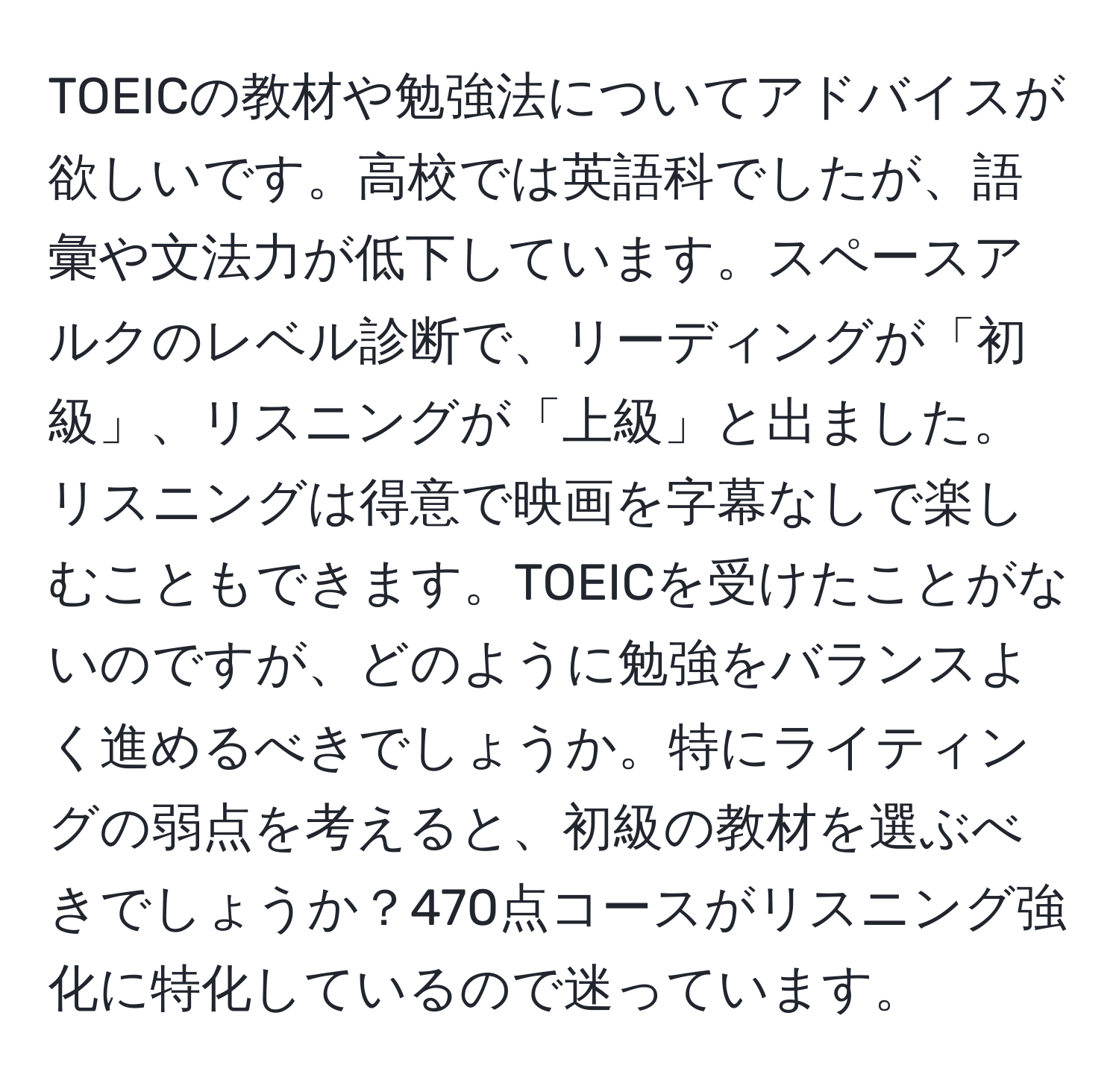 TOEICの教材や勉強法についてアドバイスが欲しいです。高校では英語科でしたが、語彙や文法力が低下しています。スペースアルクのレベル診断で、リーディングが「初級」、リスニングが「上級」と出ました。リスニングは得意で映画を字幕なしで楽しむこともできます。TOEICを受けたことがないのですが、どのように勉強をバランスよく進めるべきでしょうか。特にライティングの弱点を考えると、初級の教材を選ぶべきでしょうか？470点コースがリスニング強化に特化しているので迷っています。