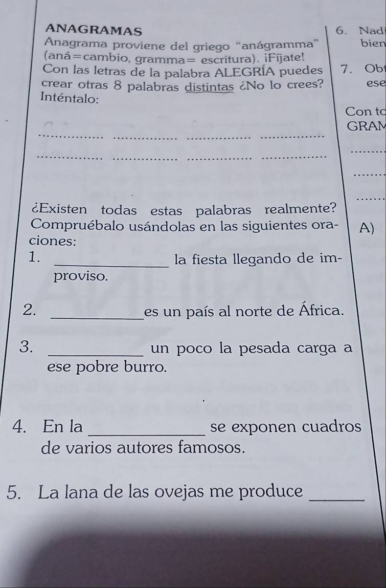 ANAGRAMAS 6. Nad 
Anagrama proviene del griego “anágramma” bien 
(aná=cambio, gramma= escritura). ¡Fíjate! 
Con las letras de la palabra ALEGRÍA puedes 7. Ob 
crear otras 8 palabras distintas ¿No lo crees? ese 
Inténtalo: 
Con to 
_ 
_ 
_ 
_ 
GRAM 
_ 
_ 
_ 
_ 
_ 
_ 
_ 
¿Existen todas estas palabras realmente? 
Compruébalo usándolas en las siguientes ora- A) 
ciones: 
1. _la fiesta llegando de im- 
proviso. 
2. _es un país al norte de África. 
3. _un poco la pesada carga a 
ese pobre burro. 
4. En la _se exponen cuadros 
de varios autores famosos. 
5. La lana de las ovejas me produce_