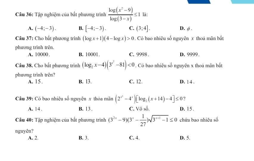 Tập nghiệm của bất phương trình  (log (x^2-9))/log (3-x) ≤ 1 là:
A. (-4;-3). B. [-4;-3). C. (3;4]. D. φ.
Câu 37: Cho bất phương trình (log x+1)(4-log x)>0. Có bao nhiêu số nguyên x thoả mãn bất
phương trình trên.
A. 10000. B. 10001. C. 9998. D. 9999.
Câu 38. Cho bất phương trình (log _2x-4)(3^(x^2)-81)<0</tex> . Có bao nhiêu số nguyên x thoả mãn bất
phương trình trên?
A. 15. B. l3. C. 12. D. 14.
Câu 39: Có bao nhiêu số nguyên x thỏa mãn (2^(x^2)-4^x)[log _2(x+14)-4]≤ 0 ?
A. 14. B. 13. C. Vô số. D. 15.
Câu 40: Tập nghiệm của bất phương trình (3^(2x)-9)(3^x- 1/27 )sqrt(3^(x+1)-1)≤ 0 chứa bao nhiêu số
nguyên?
A. 2. B. 3. C. 4. D. 5.