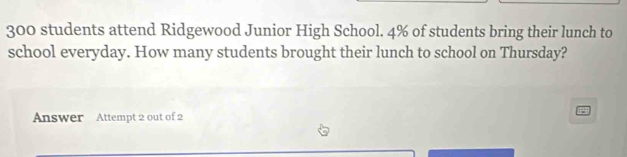 300 students attend Ridgewood Junior High School. 4% of students bring their lunch to 
school everyday. How many students brought their lunch to school on Thursday? 
Answer Attempt 2 out of 2