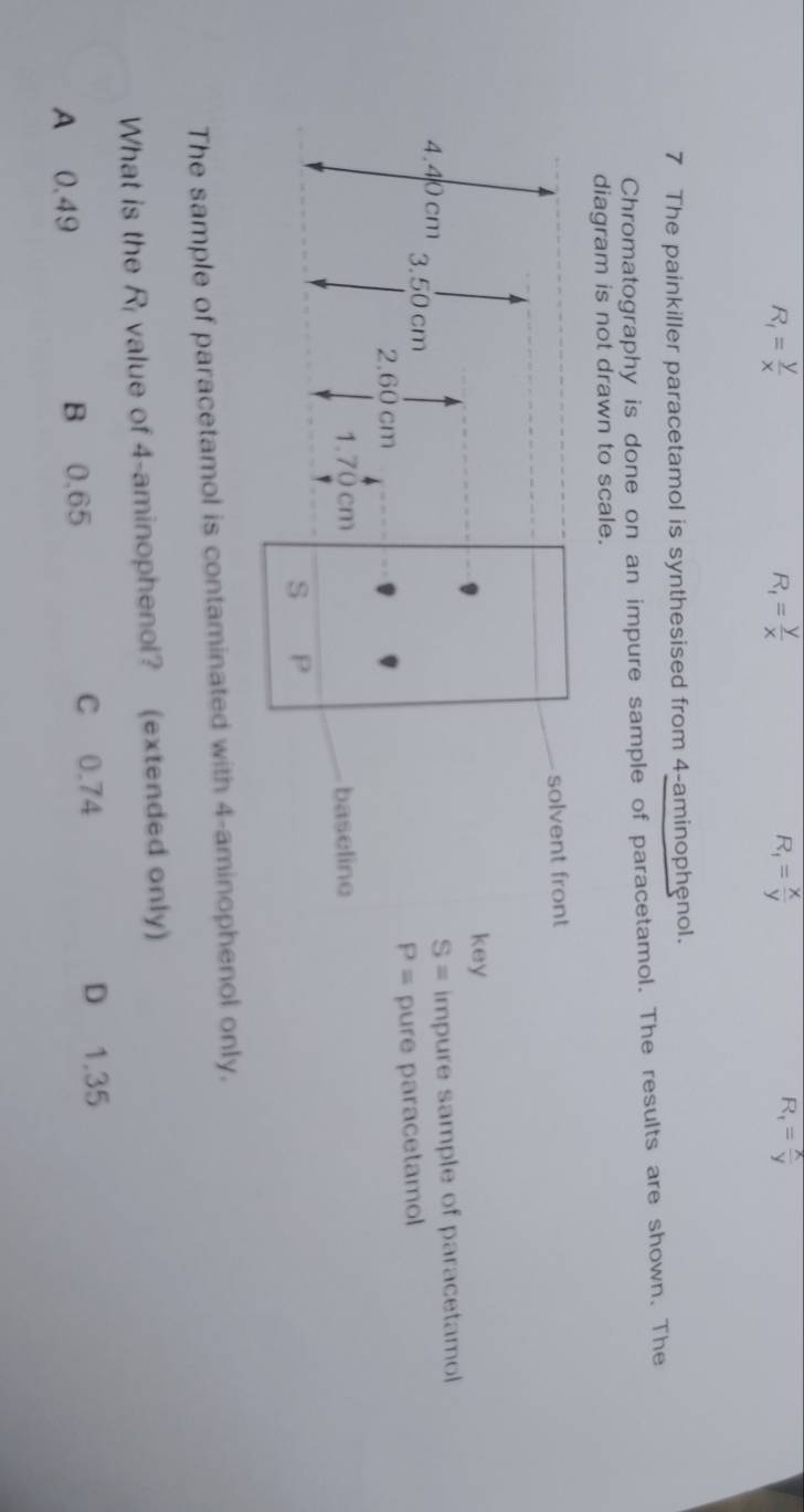 R_1= y/x 
R_1= y/x 
R_1= x/y 
R_1= x/y 
7 The painkiller paracetamol is synthesised from 4 -aminophenol.
Chromatography is done on an impure sample of paracetamol. The results are shown. The
diagram is not drawn to scale.
solvent front
key
S= impure sample of paracetamol
4.40 cm 3.50 cm
P=
2.60 cm pure paracetamol
1.70 cm baseline
S P
The sample of paracetamol is contaminated with 4 -aminophenol only.
What is the R_1 value of 4 -aminophenol? (extended only)
A 0.49 B 0,65 C 0.74 D 1.35